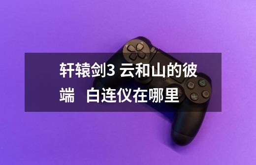 轩辕剑3 云和山的彼端 白连仪在哪里-第1张-游戏信息-龙启网