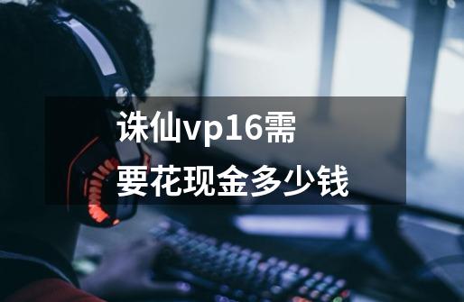 诛仙vp16需要花现金多少钱-第1张-游戏信息-龙启网