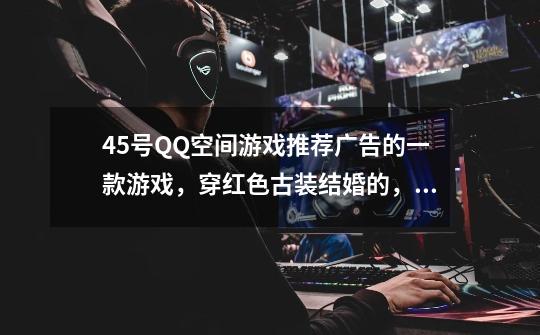 4.5号QQ空间游戏推荐广告的一款游戏,穿红色古装结婚的,还可以洞房的,好像叫什么仙的,反正不是修-第1张-游戏信息-龙启网