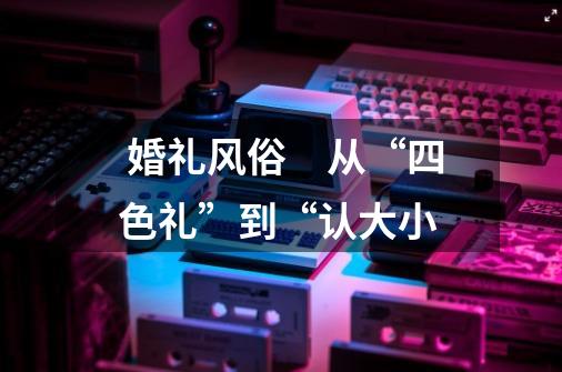 *** 婚礼风俗 从“四色礼”到“认大小-第1张-游戏信息-龙启网