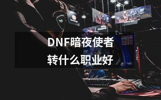 DNF暗夜使者转什么职业好-第1张-游戏信息-龙启网