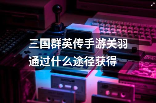 三国群英传手游关羽通过什么途径获得-第1张-游戏信息-龙启网