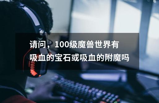 请问，100级魔兽世界有吸血的宝石或吸血的附魔吗-第1张-游戏信息-龙启网