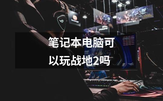 笔记本电脑可以玩战地2吗-第1张-游戏信息-龙启网