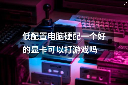 低配置电脑硬配一个好的显卡可以打游戏吗-第1张-游戏信息-龙启网