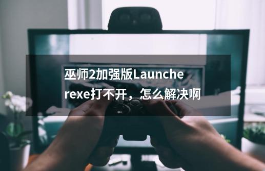 巫师2加强版Launcher.exe打不开,怎么解决啊-第1张-游戏信息-龙启网