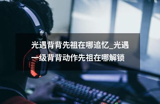 光遇背背先祖在哪追忆_光遇一级背背动作先祖在哪解锁-第1张-游戏信息-龙启网