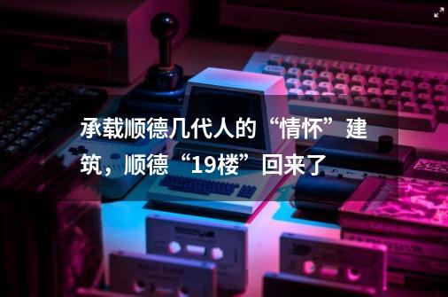 承载顺德几代人的“情怀”建筑,顺德“19楼”回来了-第1张-游戏信息-龙启网