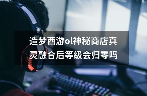 造梦西游ol神秘商店真灵融合后等级会归零吗-第1张-游戏信息-龙启网