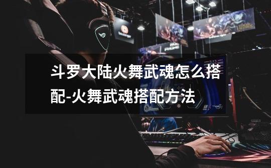 斗罗大陆火舞武魂怎么搭配-火舞武魂搭配方法-第1张-游戏信息-龙启网
