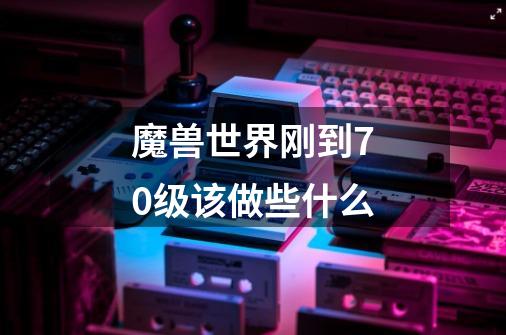 魔兽世界刚到70级该做些什么-第1张-游戏信息-龙启网