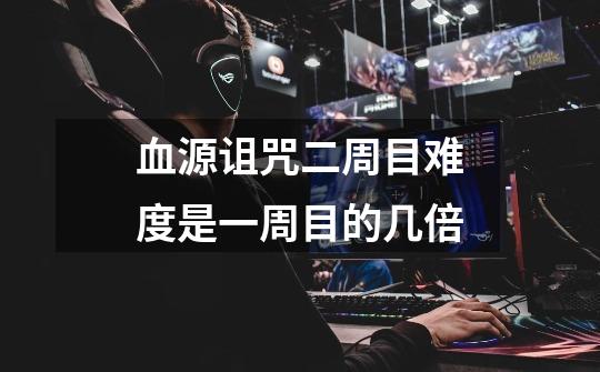 血源诅咒二周目难度是一周目的几倍-第1张-游戏信息-龙启网