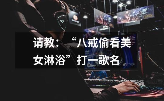 请教:“八戒偷看美女淋浴”打一歌名-第1张-游戏信息-龙启网