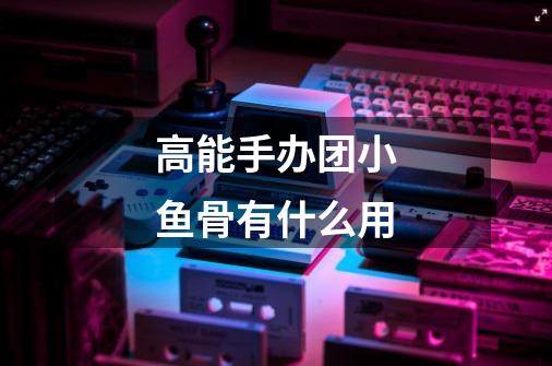 高能手办团小鱼骨有什么用-第1张-游戏信息-龙启网