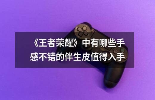 《王者荣耀》中有哪些手感不错的伴生皮值得入手-第1张-游戏信息-龙启网
