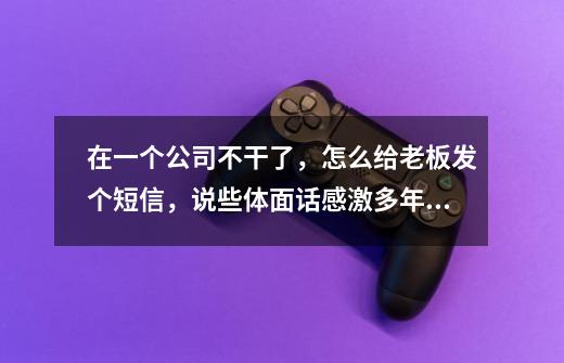在一个公司不干了,怎么给老板发个短信,说些体面话感激多年的照顾,-第1张-游戏信息-龙启网