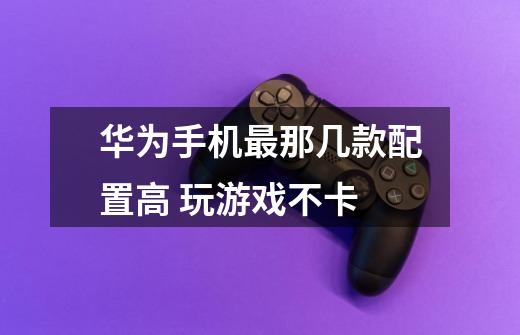 华为手机最那几款配置高 玩游戏不卡-第1张-游戏信息-龙启网