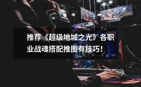推荐《超级地城之光》各职业战魂搭配推图有技巧!-第1张-游戏信息-龙启网