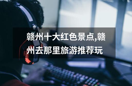 赣州十大红色景点,赣州去那里旅游推荐玩-第1张-游戏信息-龙启网