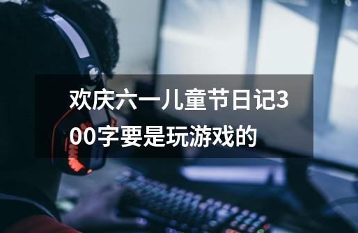 欢庆六一儿童节日记300字要是玩游戏的-第1张-游戏信息-龙启网