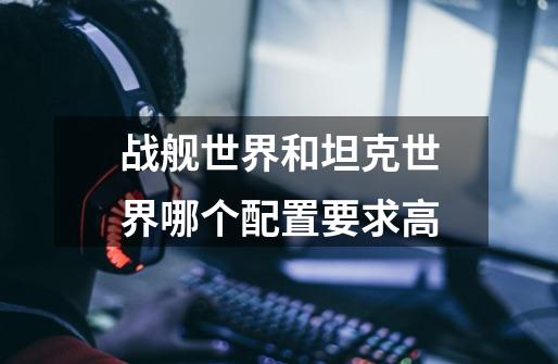战舰世界和坦克世界哪个配置要求高-第1张-游戏信息-龙启网
