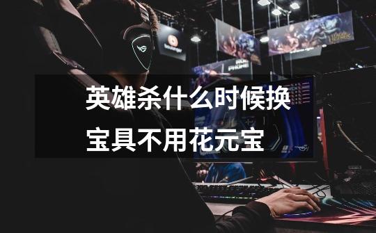 英雄杀什么时候换宝具不用花元宝-第1张-游戏信息-龙启网