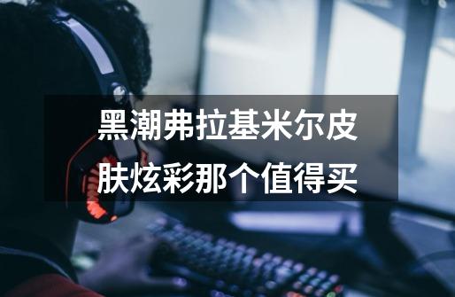 黑潮弗拉基米尔皮肤炫彩那个值得买-第1张-游戏信息-龙启网