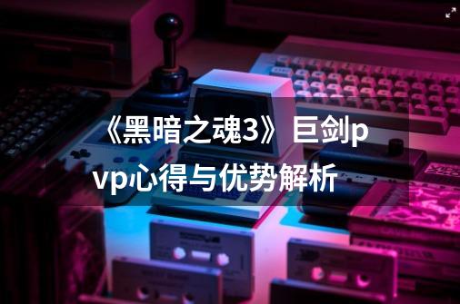 《黑暗之魂3》巨剑pvp心得与优势解析-第1张-游戏信息-龙启网