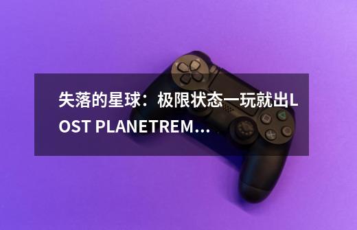 失落的星球:极限状态一玩就出LOST PLANETREMECONDITION已停止工作-第1张-游戏信息-龙启网