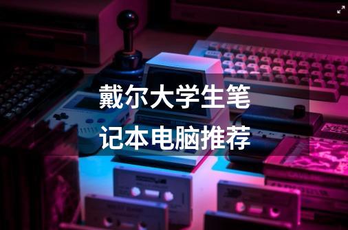 戴尔大学生笔记本电脑推荐-第1张-游戏信息-龙启网