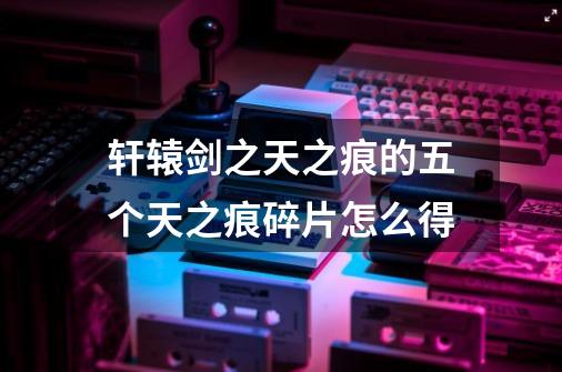 轩辕剑之天之痕的五个天之痕碎片怎么得-第1张-游戏信息-龙启网