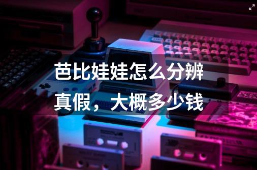 芭比娃娃怎么分辨真假,大概多少钱-第1张-游戏信息-龙启网