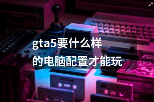 gta5要什么样的电脑配置才能玩-第1张-游戏信息-龙启网