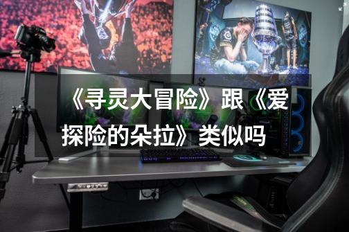 《寻灵大冒险》跟《爱探险的朵拉》类似吗-第1张-游戏信息-龙启网