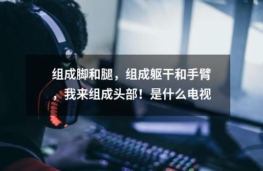 组成脚和腿,组成躯干和手臂,我来组成头部!是什么电视-第1张-游戏信息-龙启网