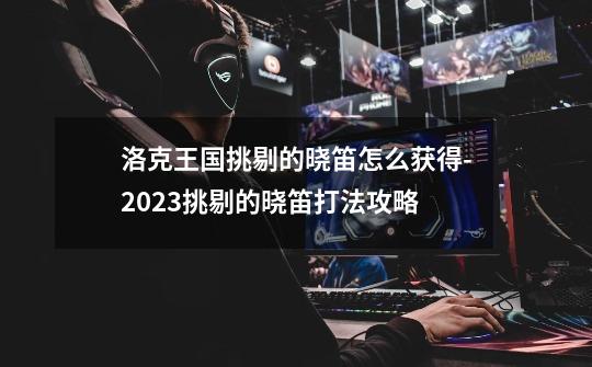 洛克王国挑剔的晓笛怎么获得-2023挑剔的晓笛打法攻略-第1张-游戏信息-龙启网