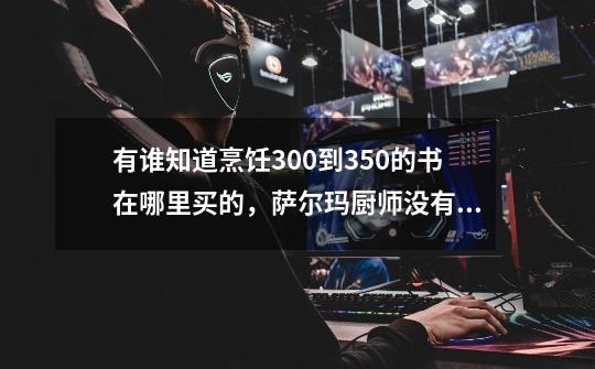 有谁知道烹饪300到350的书在哪里买的,萨尔玛厨师没有呢-第1张-游戏信息-龙启网