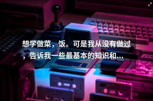 想学做菜,饭。可是我从没有做过,告诉我一些最基本的知识和技巧,关于做饭。。-第1张-游戏信息-龙启网
