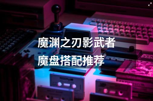 魔渊之刃影武者魔盘搭配推荐-第1张-游戏信息-龙启网