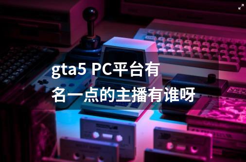 gta5 PC平台有名一点的主播有谁呀-第1张-游戏信息-龙启网