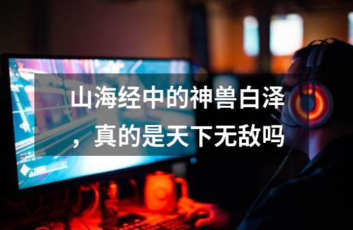 山海经中的神兽白泽,真的是天下无敌吗-第1张-游戏信息-龙启网