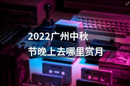 2022广州中秋节晚上去哪里赏月-第1张-游戏信息-龙启网