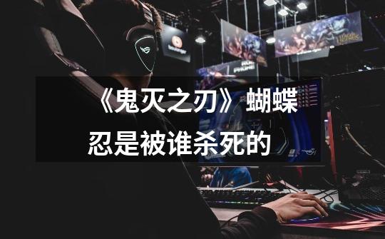 《鬼灭之刃》蝴蝶忍是被谁杀死的-第1张-游戏信息-龙启网