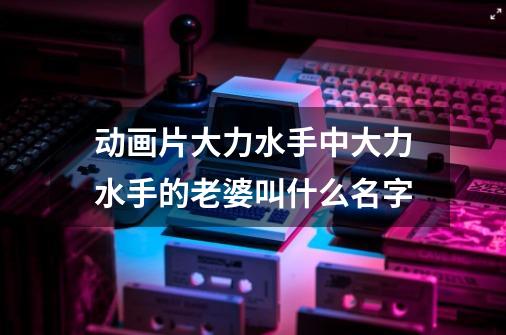 动画片大力水手中大力水手的老婆叫什么名字-第1张-游戏信息-龙启网