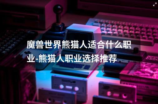 魔兽世界熊猫人适合什么职业-熊猫人职业选择推荐-第1张-游戏信息-龙启网