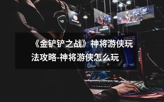 《金铲铲之战》神将游侠玩法攻略-神将游侠怎么玩-第1张-游戏信息-龙启网
