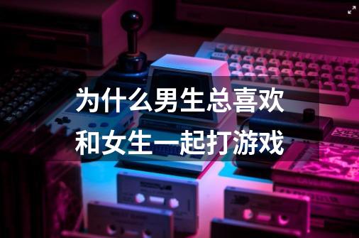 为什么男生总喜欢和女生一起打游戏-第1张-游戏信息-龙启网