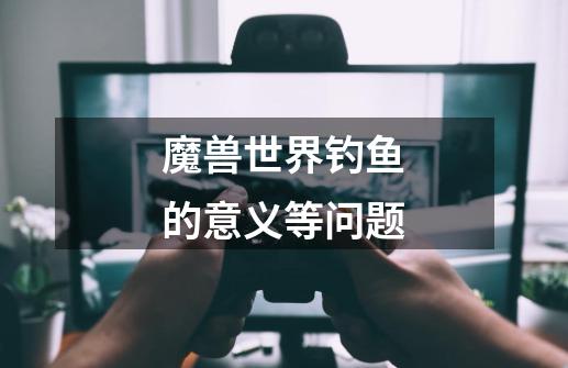 魔兽世界钓鱼的意义等问题-第1张-游戏信息-龙启网