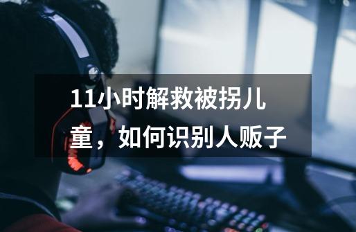11小时解救被拐儿童，如何识别人贩子-第1张-游戏信息-龙启网