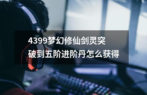4399梦幻修仙剑灵突破到五阶进阶丹怎么获得-第1张-游戏信息-龙启网